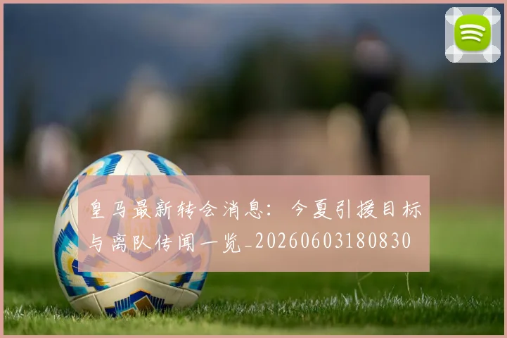 皇马最新转会消息：今夏引援目标与离队传闻一览_20260603180830